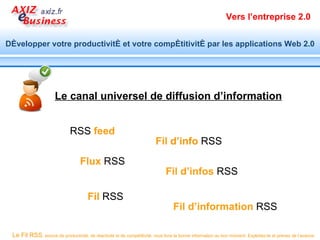 Vers l’entreprise 2.0


Développer votre productivité et votre compétitivité par les applications Web 2.0




                      Le canal universel de diffusion d’information


                              RSS feed
                                                                         Fil d’info RSS
                                   Flux RSS
                                                                              Fil d’infos RSS

                                       Fil RSS
                                                                                  Fil d’information RSS

 Le Fil RSS, source de productivité, de réactivité et de compétitivité, vous livre la bonne information au bon moment. Exploitez-le et prenez de l’avance.
 
