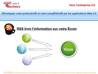 Vers l’entreprise 2.0


Développer votre productivité et votre compétitivité par les applications Web 2.0




                      RSS livre l’information sur votre écran




                                                                                                    Vous




 Le Fil RSS, source de productivité, de réactivité et de compétitivité, vous livre la bonne information au bon moment. Exploitez-le et prenez de l’avance.
 