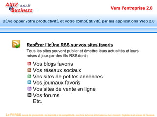 Vers l’entreprise 2.0


Développer votre productivité et votre compétitivité par les applications Web 2.0




                      Repérer l’icône RSS sur vos sites favoris
                      Tous les sites peuvent publier et émettre leurs actualités et leurs
                      mises à jour par des fils RSS dont :

                            Vos blogs favoris
                            Vos réseaux sociaux
                            Vos sites de petites annonces
                            Vos journaux favoris
                            Vos sites de vente en ligne
                            Vos forums
                            Etc.

 Le Fil RSS, source de productivité, de réactivité et de compétitivité, vous livre la bonne information au bon moment. Exploitez-le et prenez de l’avance.
 