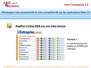Vers l’entreprise 2.0


Développer votre productivité et votre compétitivité par les applications Web 2.0




                      Repérer l’icône RSS sur vos sites favoris




                                                                                                                  Exemple 1 :

                                                                                                                  Le site lentreprise.com
                                                                                                                  publie un fil RSS par
                                                                                                                  rubrique.




 Le Fil RSS, source de productivité, de réactivité et de compétitivité, vous livre la bonne information au bon moment. Exploitez-le et prenez de l’avance.
 