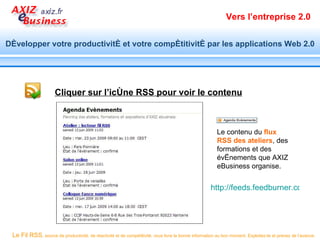 Vers l’entreprise 2.0


Développer votre productivité et votre compétitivité par les applications Web 2.0




                      Cliquer sur l’icône RSS pour voir le contenu



                                                                                                        Le contenu du flux
                                                                                                        RSS des ateliers, des
                                                                                                        formations et des
                                                                                                        évènements que AXIZ
                                                                                                        eBusiness organise.


                                                                                                     http://feeds.feedburner.com/ate




 Le Fil RSS, source de productivité, de réactivité et de compétitivité, vous livre la bonne information au bon moment. Exploitez-le et prenez de l’avance.
 