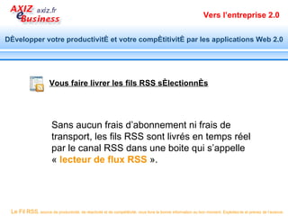 Vers l’entreprise 2.0


Développer votre productivité et votre compétitivité par les applications Web 2.0




                      Vous faire livrer les fils RSS sélectionnés




                       Sans aucun frais d’abonnement ni frais de
                       transport, les fils RSS sont livrés en temps réel
                       par le canal RSS dans une boite qui s’appelle
                       « lecteur de flux RSS ».




 Le Fil RSS, source de productivité, de réactivité et de compétitivité, vous livre la bonne information au bon moment. Exploitez-le et prenez de l’avance.
 