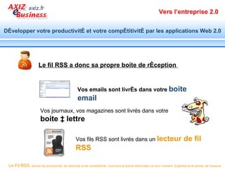 Vers l’entreprise 2.0


Développer votre productivité et votre compétitivité par les applications Web 2.0




                      Le fil RSS a donc sa propre boite de réception


                                                  Vos emails sont livrés dans votre boite
                                                  email
                       Vos journaux, vos magazines sont livrés dans votre
                       boite à lettre

                                                 Vos fils RSS sont livrés dans un lecteur                                     de fil
                                                 RSS

 Le Fil RSS, source de productivité, de réactivité et de compétitivité, vous livre la bonne information au bon moment. Exploitez-le et prenez de l’avance.
 