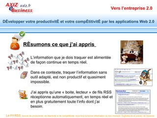 Vers l’entreprise 2.0


Développer votre productivité et votre compétitivité par les applications Web 2.0




                  Résumons ce que j’ai appris

                          L’information que je dois traquer est alimentée
                          de façon continue en temps réel.

                          Dans ce contexte, traquer l’information sans
                          outil adapté, est non productif et quasiment
                          impossible.

                          J’ai appris qu’une « boite, lecteur » de fils RSS
                          réceptionne automatiquement, en temps réel et
                          en plus gratuitement toute l’info dont j’ai
                          besoin.

 Le Fil RSS, source de productivité, de réactivité et de compétitivité, vous livre la bonne information au bon moment. Exploitez-le et prenez de l’avance.
 
