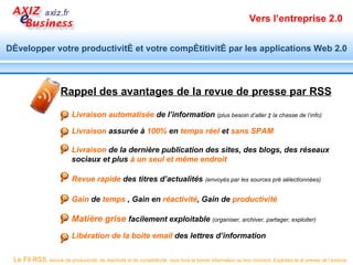 Vers l’entreprise 2.0


Développer votre productivité et votre compétitivité par les applications Web 2.0



                      Rappel des avantages de la revue de presse par RSS

                           Livraison automatisée de l’information (plus besoin d’aller à la chasse de l’info)

                           Livraison assurée à 100% en temps réel et sans SPAM

                           Livraison de la dernière publication des sites, des blogs, des réseaux
                           sociaux et plus à un seul et même endroit

                           Revue rapide des titres d’actualités                         (envoyés par les sources pré sélectionnées)


                           Gain de temps , Gain en réactivité, Gain de productivité

                           Matière grise facilement exploitable (organiser, archiver, partager, exploiter)
                           Libération de la boite email des lettres d’information


 Le Fil RSS, source de productivité, de réactivité et de compétitivité, vous livre la bonne information au bon moment. Exploitez-le et prenez de l’avance.
 