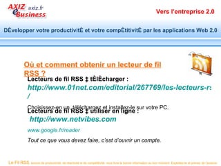 Vers l’entreprise 2.0


Développer votre productivité et votre compétitivité par les applications Web 2.0




            Où et comment obtenir un lecteur de fil
            RSS ?
              Lecteurs de fil RSS à télécharger :
              http://www.01net.com/editorial/267769/les-lecteurs-rss-p
              /
              Choisissez-en un, téléchargez et installez-le sur votre PC.
              Lecteurs de fil RSS à utiliser en ligne :
                http://www.netvibes.com
              www.google.fr/reader
              Tout ce que vous devez faire, c’est d’ouvrir un compte.


 Le Fil RSS, source de productivité, de réactivité et de compétitivité, vous livre la bonne information au bon moment. Exploitez-le et prenez de l’avance.
 