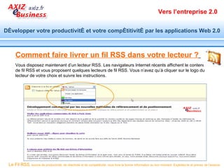 Vers l’entreprise 2.0


Développer votre productivité et votre compétitivité par les applications Web 2.0



     Comment faire livrer un fil RSS dans votre lecteur ?
     Vous disposez maintenant d’un lecteur RSS. Les navigateurs Internet récents affichent le contenu
     de fil RSS et vous proposent quelques lecteurs de fil RSS. Vous n’avez qu’à cliquer sur le logo du
     lecteur de votre choix et suivre les instructions.




 Le Fil RSS, source de productivité, de réactivité et de compétitivité, vous livre la bonne information au bon moment. Exploitez-le et prenez de l’avance.
 