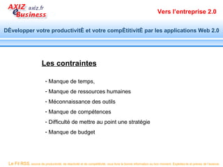 Vers l’entreprise 2.0


Développer votre productivité et votre compétitivité par les applications Web 2.0




                        Les contraintes

                           - Manque de temps,
                           - Manque de ressources humaines
                           - Méconnaissance des outils
                           - Manque de compétences
                           - Difficulté de mettre au point une stratégie
                           - Manque de budget




 Le Fil RSS, source de productivité, de réactivité et de compétitivité, vous livre la bonne information au bon moment. Exploitez-le et prenez de l’avance.
 