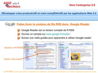 Vers l’entreprise 2.0


Développer votre productivité et votre compétitivité par les applications Web 2.0



                      Faites livrer le contenu de fils RSS dans Google Reader

                              Google Reader est un lecteur complet de fil RSS
                              Ouvrez un compte sur www.google.fr/reader/
                              Suivez une visite guidée pour apprendre à utiliser Google reader


  Ajouter un fil RSS




 Traiter l’information




 Le Fil RSS, source de productivité, de réactivité et de compétitivité, vous livre la bonne information au bon moment. Exploitez-le et prenez de l’avance.
 