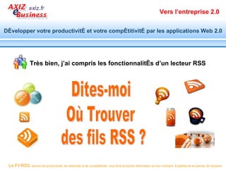 Vers l’entreprise 2.0


Développer votre productivité et votre compétitivité par les applications Web 2.0




                Très bien, j’ai compris les fonctionnalités d’un lecteur RSS




 Le Fil RSS, source de productivité, de réactivité et de compétitivité, vous livre la bonne information au bon moment. Exploitez-le et prenez de l’avance.
 