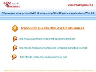 Vers l’entreprise 2.0


Développer votre productivité et votre compétitivité par les applications Web 2.0




                              S’abonnez aux fils RSS d’AXIZ eBusiness


                           http://www.axiz.fr/referencement-positionnement.xml


                           http://feeds.feedburner.com/atelier-formation-marketing-internet


                            http://feeds.feedburner.com/compresse-axiz




 Le Fil RSS, source de productivité, de réactivité et de compétitivité, vous livre la bonne information au bon moment. Exploitez-le et prenez de l’avance.
 