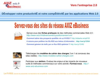Vers l’entreprise 2.0


Développer votre productivité et votre compétitivité par les applications Web 2.0




                                     Servez-vous des fiches pratiques de des méthodes commerciales Web 2.0 :
                                     http://www.axiz.fr/referencement-positionnement.xml
                                     Comment attirer des prospects qualifiés via un fil RSS ? http://slidesha.re/ojA7rD
                                     6 raisons pour préférer les fils RSS aux lettres d’information : http://ow.ly/12V4i
                                     Comment générer du trafic par un flux RSS optimisé ?: http://ow.ly/12V62




                                    Téléchargez les modèles de cahier des charges 3 en 1 et concevez des
                                    sites visibles : http://www.modeles-cahier-charges.com

                                    Participez aux ateliers. Evaluez les enjeux et les impacts de nouveaux
                                    outils et méthodes commerciaux sur votre activité. Formez-vous. http://
                                    www.axiz-ebusiness.com


 Le Fil RSS, source de productivité, de réactivité et de compétitivité, vous livre la bonne information au bon moment. Exploitez-le et prenez de l’avance.
 