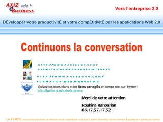 Vers l’entreprise 2.0


Développer votre productivité et votre compétitivité par les applications Web 2.0




                                h t t p ://w w w .f a c e b o o k .c o m /
                                e x e m p l e .c a h ie r .c h a r g e s .in t e r n e t

                               h t t p ://w w w .f a c e b o o k .c o m /
                               f o r m a t io n .w e b .m a r k e t in g
                                Suivez les bons plans et les liens partagés en temps réel sur Twitter :
                                http://twitter.com/axizebusiness

                                                                           Merci de votre attention
                                                                           Rouhina Rahbarian
                                                                           06.17.57.17.52

 Le Fil RSS, source de productivité, de réactivité et de compétitivité, vous livre la bonne information au bon moment. Exploitez-le et prenez de l’avance.
 