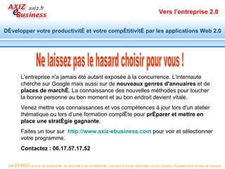 Vers l’entreprise 2.0


Développer votre productivité et votre compétitivité par les applications Web 2.0




         L'entreprise n'a jamais été autant exposée à la concurrence. L'internaute
         cherche sur Google mais aussi sur de nouveaux genres d'annuaires et de
         places de marché. La connaissance des nouvelles méthodes pour toucher
         la bonne personne au bon moment et au bon endroit devient vitale.
         Venez mettre vos connaissances et vos compétences à jour lors d'un atelier
         thématique ou lors d’une formation complète pour préparer et mettre en
         place une stratégie gagnante.
         Faites un tour sur http://www.axiz-ebusiness.com pour voir et sélectionner
         votre programme.
         Contactez : 06.17.57.17.52

 Le Fil RSS, source de productivité, de réactivité et de compétitivité, vous livre la bonne information au bon moment. Exploitez-le et prenez de l’avance.
 