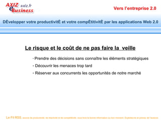 Vers l’entreprise 2.0


Développer votre productivité et votre compétitivité par les applications Web 2.0




                   Le risque et le coût de ne pas faire la veille
                           - Prendre        des décisions sans connaître les éléments stratégiques
                           - Découvrir les menaces trop tard
                           - Réserver aux concurrents les opportunités de notre marché




 Le Fil RSS, source de productivité, de réactivité et de compétitivité, vous livre la bonne information au bon moment. Exploitez-le et prenez de l’avance.
 