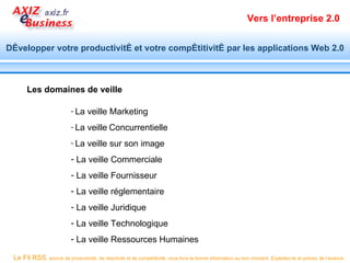 Vers l’entreprise 2.0


Développer votre productivité et votre compétitivité par les applications Web 2.0



       Les domaines de veille

                           - La    veille Marketing
                           - La    veille Concurrentielle
                           - La    veille sur son image
                           - La veille Commerciale
                           - La veille Fournisseur
                           - La veille réglementaire
                           - La veille Juridique
                           - La veille Technologique
                           - La veille Ressources Humaines

 Le Fil RSS, source de productivité, de réactivité et de compétitivité, vous livre la bonne information au bon moment. Exploitez-le et prenez de l’avance.
 