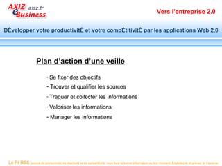 Vers l’entreprise 2.0


Développer votre productivité et votre compétitivité par les applications Web 2.0




                     Plan d’action d’une veille

                            - Se    fixer des objectifs
                            - Trouver et qualifier les sources
                            - Traquer        et collecter les informations
                            - Valoriser        les informations
                            - Manager les informations




 Le Fil RSS, source de productivité, de réactivité et de compétitivité, vous livre la bonne information au bon moment. Exploitez-le et prenez de l’avance.
 