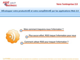 Vers l’entreprise 2.0


Développer votre productivité et votre compétitivité par les applications Web 2.0




                                          Mais comment traquions-nous l’information ?


                                                     Plus aucun effort, RSS traque l’information pour nous


                                            Comment utiliser RSS pour traquer l’information ?




 Le Fil RSS, source de productivité, de réactivité et de compétitivité, vous livre la bonne information au bon moment. Exploitez-le et prenez de l’avance.
 