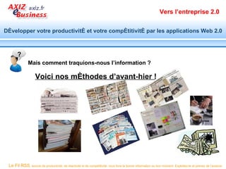 Vers l’entreprise 2.0


Développer votre productivité et votre compétitivité par les applications Web 2.0



       ?
              Mais comment traquions-nous l’information ?

                   Voici nos méthodes d’avant-hier !




 Le Fil RSS, source de productivité, de réactivité et de compétitivité, vous livre la bonne information au bon moment. Exploitez-le et prenez de l’avance.
 