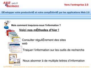 Vers l’entreprise 2.0


Développer votre productivité et votre compétitivité par les applications Web 2.0



       ?
              Mais comment traquions-nous l’information ?

                            Voici nos méthodes d’hier !


                                 Consulter régulièrement des sites
                                 web

                                   Traquer l’information sur les outils de recherche


                                   Nous abonner à de multiple lettres d’information
 Le Fil RSS, source de productivité, de réactivité et de compétitivité, vous livre la bonne information au bon moment. Exploitez-le et prenez de l’avance.
 