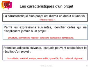 Les caractéristiques d'un projet
La caractéristique d'un projet est d'avoir un début et une fin :
Vrai ou Faux ?
Conduite de projet 10
Parmi les adjectifs suivants, lesquels peuvent caractériser le
résultat d'un projet :
Immatériel, matériel, unique, mesurable, quantifié, flou, national, régional.
Parmi les expressions suivantes, identifier celles qui ne
s'appliquent jamais à un projet :
Structuré, permanent, répétitif, innovant, transverse, temporaire.
 