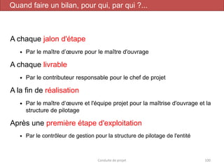 A chaque jalon d'étape
 Par le maître d’œuvre pour le maître d'ouvrage
A chaque livrable
 Par le contributeur responsable pour le chef de projet
A la fin de réalisation
 Par le maître d‘œuvre et l'équipe projet pour la maîtrise d'ouvrage et la
structure de pilotage
Après une première étape d'exploitation
 Par le contrôleur de gestion pour la structure de pilotage de l'entité
Conduite de projet 100
Quand faire un bilan, pour qui, par qui ?...
 