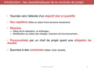 ✓ Tournée vers l'atteinte d'un objectif clair et quantifié
✓ Non répétitive (Mise en place d'une structure temporaire)
✓ Réactive
 Aléas de la réalisation, ré arbitrages...
 Modification du cahier des charges, évolution de l'environnement...
✓ Personnalisée par un chef de projet ayant une obligation de
résultat
✓ Soumise à des contraintes (Délai, Coût, Qualité)
Conduite de projet 11
Introduction : les caractéristiques de la conduite de projet
 