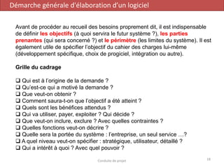 Avant de procéder au recueil des besoins proprement dit, il est indispensable
de définir les objectifs (à quoi servira le futur système ?), les parties
prenantes (qui sera concerné ?) et le périmètre (les limites du système). Il est
également utile de spécifier l’objectif du cahier des charges lui-même
(développement spécifique, choix de progiciel, intégration ou autre).
Grille du cadrage
❑ Qui est à l’origine de la demande ?
❑ Qu’est-ce qui a motivé la demande ?
❑ Que veut-on obtenir ?
❑ Comment saura-t-on que l’objectif a été atteint ?
❑ Quels sont les bénéfices attendus ?
❑ Qui va utiliser, payer, exploiter ? Qui décide ?
❑ Que veut-on inclure, exclure ? Avec quelles contraintes ?
❑ Quelles fonctions veut-on décrire ?
❑ Quelle sera la portée du système : l’entreprise, un seul service …?
❑ A quel niveau veut-on spécifier : stratégique, utilisateur, détaillé ?
❑ Qui a intérêt à quoi ? Avec quel pouvoir ?
Démarche générale d'élaboration d’un logiciel
18Conduite de projet
 