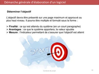 Déterminer l’objectif
L’objectif devra être présenté sur une page maximum et approuvé au
plus haut niveau. Il pourra être multiple et formulé sous la forme :
➢ Finalité : ce qui est attendu du système (en un court paragraphe)
➢ Avantages : ce que le système apportera, la valeur ajoutée
➢ Mesure : l’indicateur permettant de s’assurer que l’objectif est atteint
Démarche générale d'élaboration d’un logiciel
19Conduite de projet
 