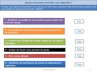 Savez-vous bien formuler vos objectifs ?
Formuler des objectifs correctement ne va pas de soi. Pour vous y entraîner, citez dans la liste suivante ce qui
vous semble des objectifs bien formulés (SMART) :
2 – Avoir réduit de 7% le prix de revient du produit X au
1er juin 2018. Vrai
3 – Promouvoir l’image de marque auprès de vos clients
étrangers.
Faux
4 – Arrêter de fumer sans prendre de poids. Faux
5 – Etre moins stressé. Faux
6 – Améliorer les techniques de travail du département
logistique. Faux
1 – Améliorer la qualité de vos produits grand public d’ici
la fin de l’année.
Faux
21Conduite de projet
 