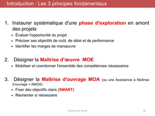 1. Instaurer systématique d'une phase d'exploration en amont
des projets
 Évaluer l'opportunité du projet
 Préciser ses objectifs de coût, de délai et de performance
 Identifier les marges de manœuvre
2. Désigner la Maîtrise d’œuvre MOE
 Mobiliser et coordonner l'ensemble des compétences nécessaires
3. Désigner la Maîtrise d'ouvrage MOA (ou une Assistance à Maîtrise
d’ouvrage = AMOA)
 Fixer des objectifs clairs (SMART)
 Réorienter si nécessaire
Conduite de projet 28
Introduction : Les 3 principes fondamentaux
 