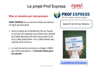 Le projet Prof Express
Mise en situation par sous-groupes
PROF EXPRESS est un service d'aide aux devoirs
en ligne personnalisé.
 Dans le cadre de la Qualité de Vie au Travail,
ce service est proposé aux enfants des salariés
du Crédit Agricole d'Ile-de-France (de 6 à 20
ans). Cible potentielle = les 2.300 enfants des
salariés de 6 à 20 ans.
 Le coût du service est pris en charge à 100%
par notre entreprise => Gratuité totale pour
les salariés
Conduite de projet 31
La plateforme Prof Express
QUALITE DE VIE AU TRAVAIL
 