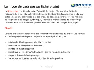 La note de cadrage ou fiche projet
Conduite de projet 34
La fiche projet constitue la carte d’identité du projet. Elle formalise l’acte de
naissance du projet et en décrit les données structurantes. Focalisée sur les besoins
et les enjeux, elle est utilisée lors des prises de décision pour s’assurer du maintien
de l’alignement du projet. Synthétique, elle fixe le premier cadre de réflexion qui
conduira à un futur document plus détaillé : le cahier des charges d’un projet.
Objectif
La fiche projet décrit l’ensemble des informations fondatrices du projet. Elle permet
au chef de projet de disposer de points de repère pérennes pour :
- Réaliser le développement détaillé du projet ;
- Identifier les compétences requises ;
- Mettre en marche le projet ;
- Construire les dossiers d’aide à la décision en cours de réalisation ;
- Préparer les comités de pilotage
- Structurer les dossiers de validation des livrables produits
 