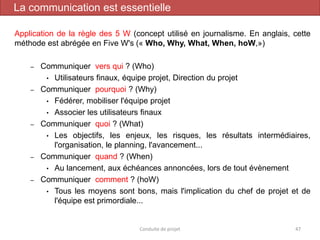Application de la règle des 5 W (concept utilisé en journalisme. En anglais, cette
méthode est abrégée en Five W's (« Who, Why, What, When, hoW,»)
– Communiquer vers qui ? (Who)
• Utilisateurs finaux, équipe projet, Direction du projet
– Communiquer pourquoi ? (Why)
• Fédérer, mobiliser l'équipe projet
• Associer les utilisateurs finaux
– Communiquer quoi ? (What)
• Les objectifs, les enjeux, les risques, les résultats intermédiaires,
l'organisation, le planning, l'avancement...
– Communiquer quand ? (When)
• Au lancement, aux échéances annoncées, lors de tout évènement
– Communiquer comment ? (hoW)
• Tous les moyens sont bons, mais l'implication du chef de projet et de
l'équipe est primordiale...
Conduite de projet 47
La communication est essentielle
 