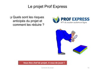 Le projet Prof Express
❑ Quels sont les risques
anticipés du projet et
comment les réduire ?
Conduite de projet 51
Projet
Vous êtes chef de projet. A vous de jouer !
 
