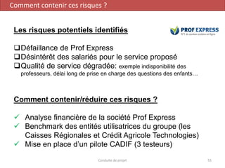 Conduite de projet 55
Les risques potentiels identifiés
❑Défaillance de Prof Express
❑Désintérêt des salariés pour le service proposé
❑Qualité de service dégradée: exemple indisponibilité des
professeurs, délai long de prise en charge des questions des enfants…
Comment contenir/réduire ces risques ?
✓ Analyse financière de la société Prof Express
✓ Benchmark des entités utilisatrices du groupe (les
Caisses Régionales et Crédit Agricole Technologies)
✓ Mise en place d’un pilote CADIF (3 testeurs)
Comment contenir ces risques ?
 