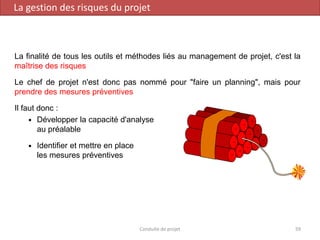La finalité de tous les outils et méthodes liés au management de projet, c'est la
maîtrise des risques
Le chef de projet n'est donc pas nommé pour "faire un planning", mais pour
prendre des mesures préventives
Il faut donc :
 Développer la capacité d'analyse
au préalable
 Identifier et mettre en place
les mesures préventives
Conduite de projet 59
La gestion des risques du projet
 
