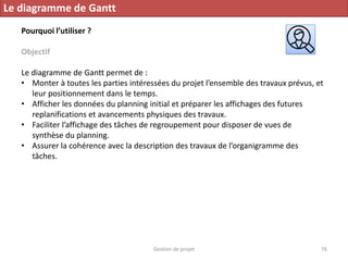 Gestion de projet 76
Le diagramme de Gantt
Pourquoi l’utiliser ?
Objectif
Le diagramme de Gantt permet de :
• Monter à toutes les parties intéressées du projet l’ensemble des travaux prévus, et
leur positionnement dans le temps.
• Afficher les données du planning initial et préparer les affichages des futures
replanifications et avancements physiques des travaux.
• Faciliter l’affichage des tâches de regroupement pour disposer de vues de
synthèse du planning.
• Assurer la cohérence avec la description des travaux de l’organigramme des
tâches.
 