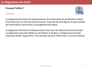 Gestion de projet 77
Le diagramme de Gantt
Pourquoi l’utiliser ?
Contexte
Le diagramme de Gantt est l’aboutissement de la démarche de planification initiale.
C’est avant tout un outil de communication. Il permet de faire figurer la quasi-totalité
des informations concernant le management des délais.
Le diagramme de Gantt est fréquemment inclus dans les tableau de bord de projet.
Le diagramme peut être fléché ou non fléché. A l’origine, le diagramme de Gantt
n’était pas fléché. Aujourd’hui, il est presque toujours affiché dans sa version fléchée.
 