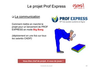 Le projet Prof Express
❑ La communication
Comment mettre en marché le
projet pour un lancement de PROF
EXPRESS en mode Big Bang
(déploiement en une fois sur tous
les salariés CADIF)
Conduite de projet 84
Projet
Vous êtes chef de projet. A vous de jouer !
 