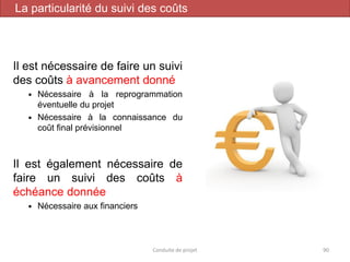 Il est nécessaire de faire un suivi
des coûts à avancement donné
 Nécessaire à la reprogrammation
éventuelle du projet
 Nécessaire à la connaissance du
coût final prévisionnel
Il est également nécessaire de
faire un suivi des coûts à
échéance donnée
 Nécessaire aux financiers
Conduite de projet 90
La particularité du suivi des coûts
 
