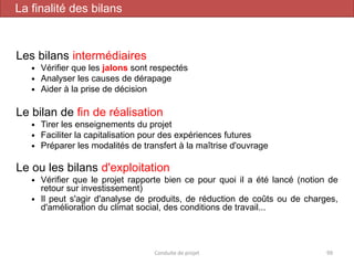 Les bilans intermédiaires
 Vérifier que les jalons sont respectés
 Analyser les causes de dérapage
 Aider à la prise de décision
Le bilan de fin de réalisation
 Tirer les enseignements du projet
 Faciliter la capitalisation pour des expériences futures
 Préparer les modalités de transfert à la maîtrise d'ouvrage
Le ou les bilans d'exploitation
 Vérifier que le projet rapporte bien ce pour quoi il a été lancé (notion de
retour sur investissement)
 Il peut s'agir d'analyse de produits, de réduction de coûts ou de charges,
d'amélioration du climat social, des conditions de travail...
Conduite de projet 99
La finalité des bilans
 