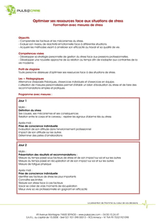 Optimiser ses ressources face aux situations de stress
                               Formation avec mesures de stress



Objectifs
- Comprendre les facteurs et les mécanismes du stress.
- Evaluer son niveau de réactivité émotionnelle face à différentes situations.
- Acquérir les méthodes visant à améliorer son efficacité au travail et sa qualité de vie.

Compétences visées
- Développer sa stratégie personnelle de gestion du stress face aux pressions professionnelles.
- Développer une nouvelle approche de sa relation au temps afin de s'adapter aux contraintes de la
vie moderne.

Profil de stagiaire
Toute personne désireuse d’optimiser ses ressources face à des situations de stress.

Les + Pédagogiques
Alternance d'exposés théoriques, d'exercices individuels et d’exercices en équipe.
L’utilisation de mesures personnalisées permet d’établir un bilan d’évaluation du stress et de faire des
recommandations simples et pratiques.

Programme avec mesures :

Jour 1

Matin :
Définition du stress
Ses causes, ses mécanismes et ses conséquences
Relation entre le corps et le cerveau : repérer les signaux d'alarme liés au stress

Après-midi :
Prise de conscience individuelle
Evaluation de son attitude dans l’environnement professionnel
Impact de son attitude sur les autres
Déterminer des pistes d’améliorations


Jour 2

Matin :
Présentation des résultats et recommandations :
Mesure du temps passé sous facteurs de stress et de son impact sur soi et sur les autres
Mesure du temps passé en récupération et de son impact sur soi et sur les autres
Mesure de fatigue physique

Après midi :
Prise de conscience individuelle
Identifier ses facteurs de stress les plus importants
Connaître ses limites
Réduire son stress face à ces facteurs
Savoir se créer de vrais moments de récupération
Mieux vivre sa vie professionnelle en gagnant en efficacité




                                                              La prévention de l’Homme au cœur de vos décisions




                49 Avenue Montaigne 74600 SEYNOD – www.pulsacare.com – 04.50.10.24.47
      S.A.R.L. au capital de 15.000 - Siret 521 921 098 00013 – RCS Annecy – N° TVA FR 75321921098
 