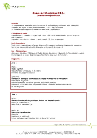 Risques psychosociaux (R.P.S.)
                                    Démarche de prévention



Objectifs
- Comprendre les liens entre le travail, la santé et les risques psychosociaux dans l’entreprise.
- Repérer des signes d'alerte pour contribuer à la réduction des risques.
- Connaître des outils pour démarrer une démarche de prévention.

Compétences visées
- Développer sa connaissance des implications juridiques et financières en termes de risques
psychosociaux.
- Acquérir des outils pour intégrer la gestion des R.P.S. dans le quotidien.

Profil de stagiaire
Toute personne participant à l'action de prévention dans son entreprise (responsable ressources
humaines, responsable sécurité, dirigeants, service santé du travail,…)

Les + Pédagogiques
Alternance d'exposés théoriques, d’études de cas, d'exercices individuels et d’exercices en équipe.
Démarrage de la phase de pré-diagnostic entre les deux jours de formation.

Programme :

Jour 1

Matin :
Cadre législatif
Obligations de l’employeur et du salarié
Définir les risques psychosociaux

Après-midi :
                                                                 interactions
Les facteurs de risques psychosociaux : aspect multifactoriel et interactions
Les outils de diagnostic
Les démarches de prévention (primaire, secondaire, tertiaire)
Les étapes d’une démarche de prévention et les conditions de sa mise en œuvre
Le pré-diagnostic



Jour 2

Matin :
Présentation des pré-diagnostiques réalisés par les participants:
Echange sur les résultats
Démarche et méthodologie


Après midi :
Démarche de prévention
Les outils
Les étapes et les écueils
Inclure les risques psychosociaux dans le document unique



                                                             La prévention de l’Homme au cœur de vos décisions




                49 Avenue Montaigne 74600 SEYNOD – www.pulsacare.com – 04.50.10.24.47
      S.A.R.L. au capital de 15.000 - Siret 521 921 098 00013 – RCS Annecy – N° TVA FR 75321921098
 