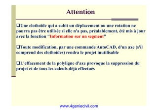 Attention
Attention
‰Une clothoïde qui a subit un déplacement ou une rotation ne
po rra pas être tilisée si elle n'a pas préalablement été mis à jo r
pourra pas être utilisée si elle n'a pas, préalablement, été mis à jour
avec la fonction "Information sur un segment"
‰Toute modification, par une commande AutoCAD, d'un axe (s'il
comprend des clothoïdes) rendra le projet inutilisable
‰L'effacement de la polyligne d'axe provoque la suppression du
projet et de tous les calculs déjà effectués
projet et de tous les calculs déjà effectués
www.4geniecivil.com
 