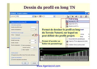 Dessin du profil en long TN
Dessin du profil en long TN
Permet de dessiner le profil en long
du Terrain Naturel, sur lequel on
peut définir des profils projets
Permet d'accéder au
fichier de paramétrage
www.4geniecivil.com
 