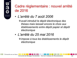 10
Cadre règlementaire : nouvel arrêté
de 2016
• L’arrêté du 7 août 2006
avait introduit le dépôt électronique des
thèses mais laissait encore le choix aux
établissements entre dépôt papier et dépôt
électronique
• L’arrêté du 25 mai 2016
impose à tous les établissements le dépôt
électronique
Université de Bretagne Occidentale – Service Commun de Documentation
 