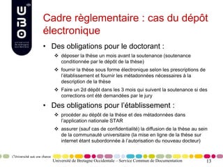 13
Cadre règlementaire : cas du dépôt
électronique
• Des obligations pour le doctorant :
 déposer la thèse un mois avant la soutenance (soutenance
conditionnée par le dépôt de la thèse)
 fournir la thèse sous forme électronique selon les prescriptions de
l’établissement et fournir les métadonnées nécessaires à la
description de la thèse
 Faire un 2d dépôt dans les 3 mois qui suivent la soutenance si des
corrections ont été demandées par le jury
• Des obligations pour l’établissement :
 procéder au dépôt de la thèse et des métadonnées dans
l’application nationale STAR
 assurer (sauf cas de confidentialité) la diffusion de la thèse au sein
de la communauté universitaire (la mise en ligne de la thèse sur
internet étant subordonnée à l’autorisation du nouveau docteur)
Université de Bretagne Occidentale – Service Commun de Documentation
 