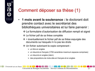 17
Comment déposer sa thèse (1)
• 1 mois avant la soutenance : le doctorant doit
prendre contact avec le secrétariat des
bibliothèques universitaires et lui faire parvenir :
 Le formulaire d’autorisation de diffusion rempli et signé
 Le fichier pdf de sa thèse complète
 + éventuellement le fichier pdf de sa thèse expurgée des
documents sur lesquels il n’a pas les droits
 Un fichier autorisant la copie comprenant :
 un titre en anglais
 un résumé en français (1700 caractères maximum espaces comprises)
 un résumé en anglais (idem)
 des propositions de mots-clés en français et en anglais
Université de Bretagne Occidentale – Service Commun de Documentation
 