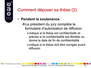 18
Comment déposer sa thèse (2)
• Pendant la soutenance :
Le président du jury complète le
formulaire d’autorisation de diffusion
indique si la thèse est confidentielle et
précise si la confidentialité est illimitée ou
donne la date de fin de confidentialité
indique si la thèse doit être corrigée avant
diffusion
Université de Bretagne Occidentale – Service Commun de Documentation
 